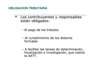OBLIGACION TRIBUTARIA
 Los contribuyentes y responsables
están obligados:
- Al pago de los tributos
- Al cumplimiento de los deberes
formales
- A facilitar las tareas de determinación,
fiscalización e investigación, que realice
la AATT.
 