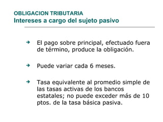 OBLIGACION TRIBUTARIA
Intereses a cargo del sujeto pasivo
 El pago sobre principal, efectuado fuera
de término, produce la obligación.
 Puede variar cada 6 meses.
 Tasa equivalente al promedio simple de
las tasas activas de los bancos
estatales; no puede exceder más de 10
ptos. de la tasa básica pasiva.
 