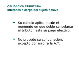OBLIGACION TRIBUTARIA
Intereses a cargo del sujeto pasivo
 Su cálculo aplica desde el
momento en que debió cancelarse
el tributo hasta su pago efectivo.
 No procede su condonación,
excepto por error a la A.T.
 
