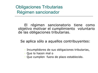 Obligaciones Tributarias
Régimen sancionador
El régimen sancionatorio tiene como
objetivo motivar el cumplimiento voluntario
de las obligaciones tributarias.
Se aplica sólo a aquellos contribuyentes:
• Incumplidores de sus obligaciones tributarias,
• Que lo hacen mal o
• Que cumplen fuera de plazo establecido.
 