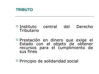 TRIBUTO
 Instituto central del Derecho
Tributario
 Prestación en dinero que exige el
Estado con el objeto de obtener
recursos para el cumplimiento de
sus fines
 Principio de solidaridad social
 