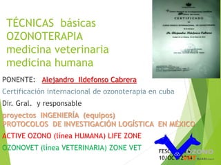 TÉCNICAS básicas 
OZONOTERAPIA 
medicina veterinaria 
medicina humana 
PONENTE: Alejandro Ildefonso Cabrera 
Certificación internacional de ozonoterapia en cuba 
Dir. Gral. y responsable 
proyectos INGENIERÍA (equipos) 
PROTOCOLOS DE INVESTIGACIÓN LOGÍSTICA EN MÉXICO 
ACTIVE OZONO (línea HUMANA) LIFE ZONE 
OZONOVET (línea VETERINARIA) ZONE VET FESC-4 UNAM 
10/OCT/2014 
 