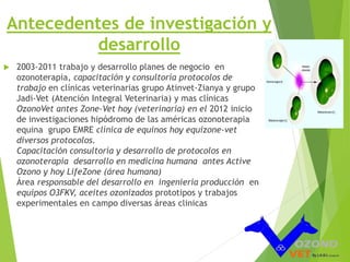 Antecedentes de investigación y 
desarrollo 
 2003-2011 trabajo y desarrollo planes de negocio en 
ozonoterapia, capacitación y consultoría protocolos de 
trabajo en clínicas veterinarias grupo Atinvet-Zianya y grupo 
Jadi-Vet (Atención Integral Veterinaria) y mas clínicas 
OzonoVet antes Zone-Vet hoy (veterinaria) en el 2012 inicio 
de investigaciones hipódromo de las américas ozonoterapia 
equina grupo EMRE clínica de equinos hoy equizone-vet 
diversos protocolos. 
Capacitación consultoría y desarrollo de protocolos en 
ozonoterapia desarrollo en medicina humana antes Active 
Ozono y hoy LifeZone (área humana) 
Área responsable del desarrollo en ingeniería producción en 
equipos O3FKV, aceites ozonizados prototipos y trabajos 
experimentales en campo diversas áreas clinicas 
 