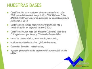 NUESTRAS BASES 
 Certificación internacional de ozonoterapia en cuba 
2012 curso básico teórico-práctico CNIC Habana Cuba. 
AMEOX Certificación curso avanzado de ozonoterapia en 
México D.F. 2013 
 Certificación clínica manejo integral de belleza y 
rehabilitación en deportistas Perú 2013 
 Certificación por Jefe CNI Habana Cuba PhD Jose Luis 
Calunga Investigaciones y Clínica de Ozono PARA: 
 curso de ozono básico, intermedio, avanzado, 
 aceites ozonizados Active LifeZone humano, 
 OzonoVet ZoneVet veterinarios, 
 equipos generadores de ozono médico y rehabilitación 
o3fkv, 
 