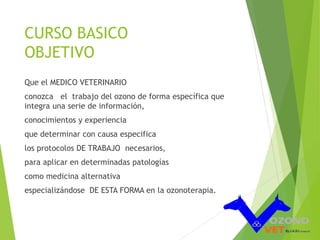 CURSO BASICO 
OBJETIVO 
Que el MEDICO VETERINARIO 
conozca el trabajo del ozono de forma específica que 
integra una serie de información, 
conocimientos y experiencia 
que determinar con causa especifica 
los protocolos DE TRABAJO necesarios, 
para aplicar en determinadas patologías 
como medicina alternativa 
especializándose DE ESTA FORMA en la ozonoterapia. 
 