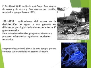 El Dr. Albert Wolff de Berlin usó Ozono Para cáncer 
de colon y de útero y Para úlceras por presión, 
resultados que publicó en 1915. 
1881-1933 aplicaciones del ozono en la 
desinfección de aguas y uso gaseoso en 
diferentes patologías infecciosas durante la 1ª 
guerra mundial. 
Para tratamiento heridas, gangrenas, abscesos y 
procesos inflamatorios agudos con excelentes 
resultados. 
Luego se descontinuó el uso de esta terapia por no 
contarse con materiales resistentes al ozono. 
 