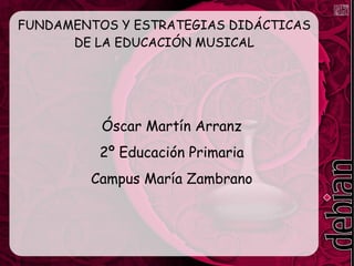 FUNDAMENTOS Y ESTRATEGIAS DIDÁCTICAS 
DE LA EDUCACIÓN MUSICAL 
Óscar Martín Arranz 
2º Educación Primaria 
Campus María Zambrano 
 