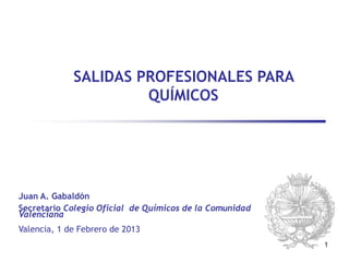 SALIDAS PROFESIONALES PARA
                      QUÍMICOS




Juan A. Gabaldón
Secretario Colegio Oficial de Químicos de la Comunidad
Valenciana
Valencia, 1 de Febrero de 2013
                                                         1
 