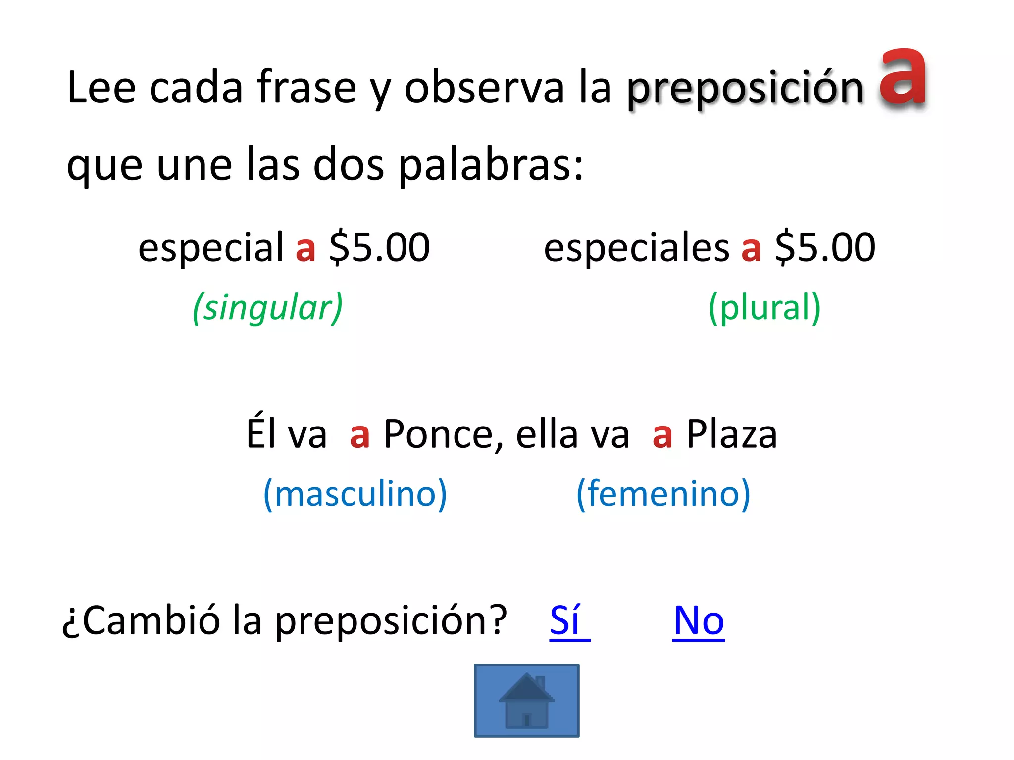 Lee cada frase y observa la preposición
que une las dos palabras:
   especial $5.00           especiales $5.00
      (singular)                     (plural)


         Él va     Ponce, ella va   Plaza
          (masculino)        (femenino)


¿Cambió la preposición? Sí          No
 