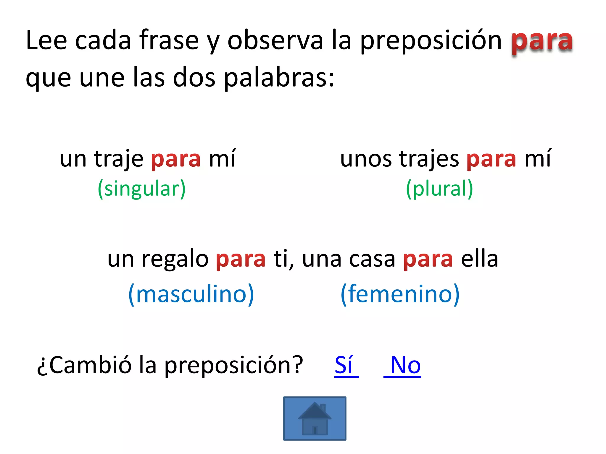 Lee cada frase y observa la preposición
que une las dos palabras:

  un traje        mí      unos trajes       mí
     (singular)                 (plural)


      un regalo    ti, una casa      ella
       (masculino)        (femenino)

¿Cambió la preposición?   Sí   No
 