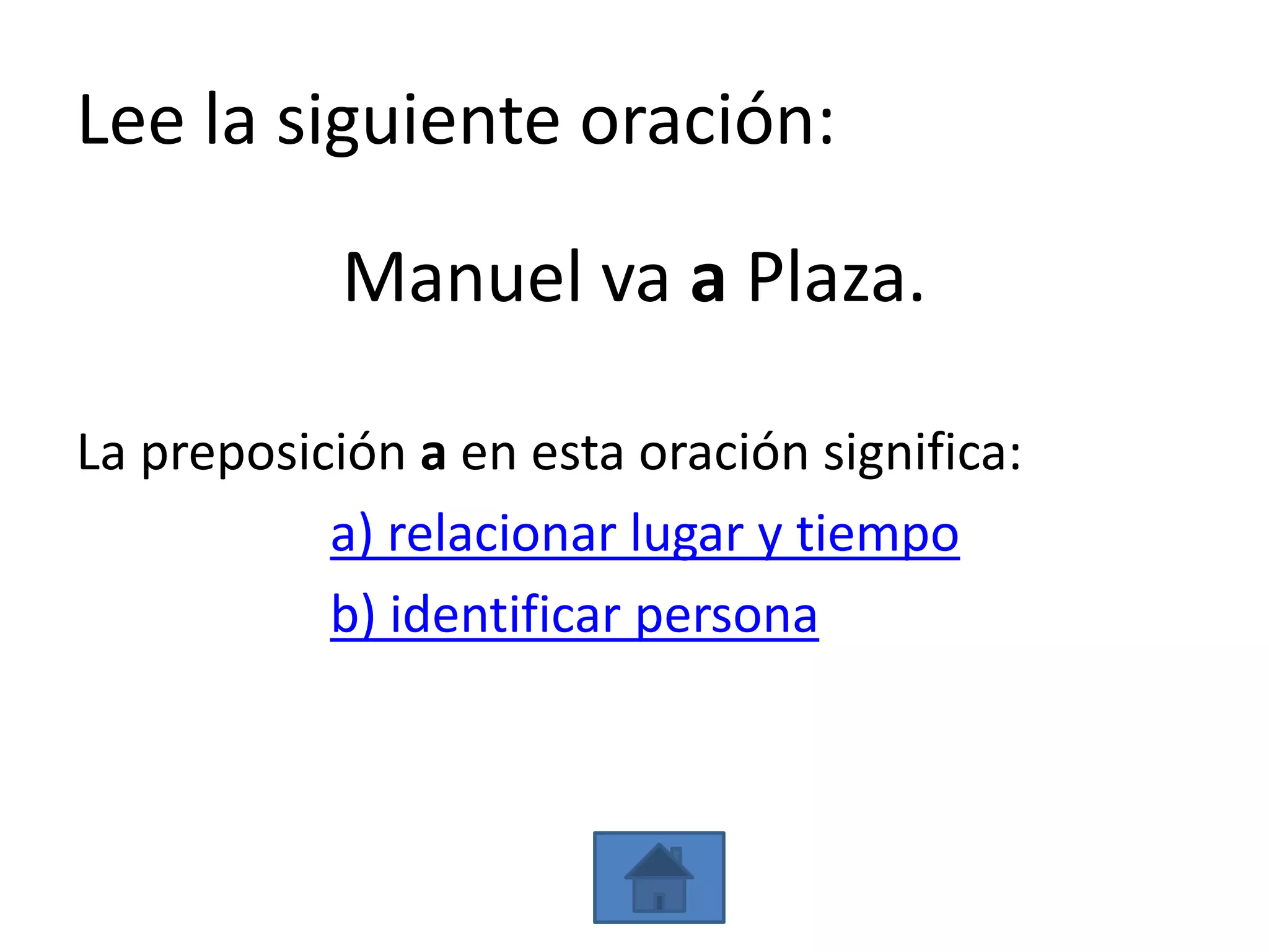 Lee la siguiente oración:

            Manuel va a Plaza.

La preposición a en esta oración significa:
           a) relacionar lugar y tiempo
           b) identificar persona
 