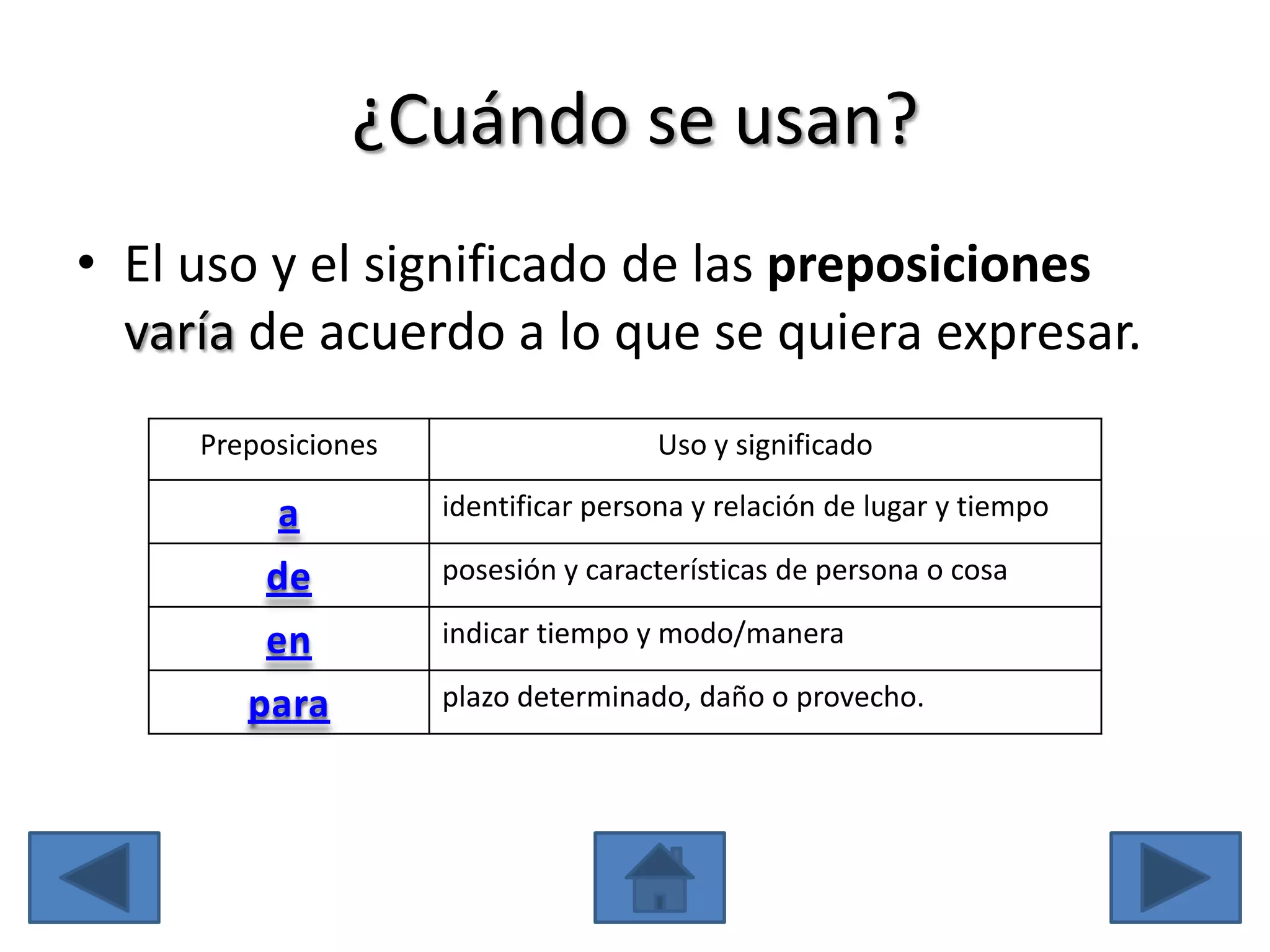 ¿Cuándo se usan?
• El uso y el significado de las preposiciones
  varía de acuerdo a lo que se quiera expresar.
     Preposiciones                    Uso y significado

          a          identificar persona y relación de lugar y tiempo

         de          posesión y características de persona o cosa

         en          indicar tiempo y modo/manera

        para         plazo determinado, daño o provecho.
 