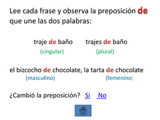 Lee cada frase y observa la preposición
que une las dos palabras:

        traje      baño     trajes      baño
          (singular)           (plural)


el bizcocho     chocolate, la tarta       chocolate
     (masculino)                      (femenino)

¿Cambió la preposición? Sí      No
 
