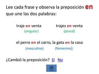 Lee cada frase y observa la preposición
que une las dos palabras:

     traje      venta         trajes     venta
         (singular)                (plural)

     el perro      el carro, la gata   la casa
             (masculino)      (femenino).


¿Cambió la preposición? Sí No
 