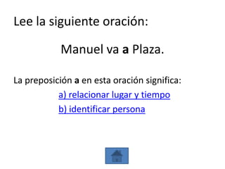 Lee la siguiente oración:

            Manuel va a Plaza.

La preposición a en esta oración significa:
           a) relacionar lugar y tiempo
           b) identificar persona
 