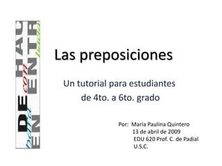 Las preposiciones
 Un tutorial para estudiantes
     de 4to. a 6to. grado

              Por: María Paulina Quintero
                   13 de abril de 2009
                   EDU 620 Prof. C. de Padial
                   U.S.C.
 