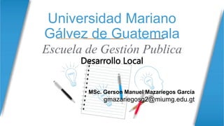 Universidad Mariano
Gálvez de Guatemala
Escuela de Gestión Publica
Desarrollo Local
MSc. Gerson Manuel Mazariegos García
gmazariegosg2@miumg.edu.gt
 