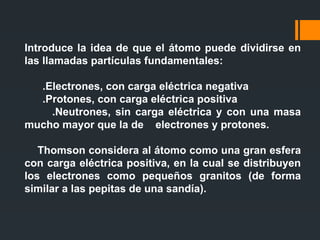 Introduce la idea de que el átomo puede dividirse en
las llamadas partículas fundamentales:
.Electrones, con carga eléctrica negativa
.Protones, con carga eléctrica positiva
.Neutrones, sin carga eléctrica y con una masa
mucho mayor que la de electrones y protones.
Thomson considera al átomo como una gran esfera
con carga eléctrica positiva, en la cual se distribuyen
los electrones como pequeños granitos (de forma
similar a las pepitas de una sandía).
 