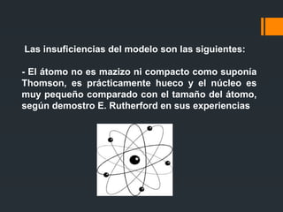 Las insuficiencias del modelo son las siguientes:
- El átomo no es mazizo ni compacto como suponía
Thomson, es prácticamente hueco y el núcleo es
muy pequeño comparado con el tamaño del átomo,
según demostro E. Rutherford en sus experiencias
 