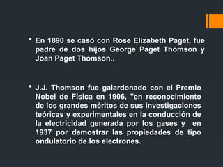  En 1890 se casó con Rose Elizabeth Paget, fue
padre de dos hijos George Paget Thomson y
Joan Paget Thomson..
 J.J. Thomson fue galardonado con el Premio
Nobel de Física en 1906, "en reconocimiento
de los grandes méritos de sus investigaciones
teóricas y experimentales en la conducción de
la electricidad generada por los gases y en
1937 por demostrar las propiedades de tipo
ondulatorio de los electrones.
 