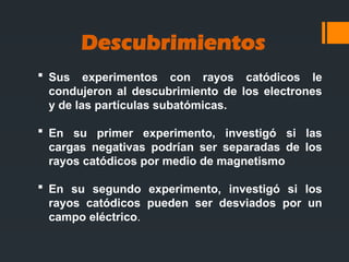 Descubrimientos
 Sus experimentos con rayos catódicos le
condujeron al descubrimiento de los electrones
y de las partículas subatómicas.
 En su primer experimento, investigó si las
cargas negativas podrían ser separadas de los
rayos catódicos por medio de magnetismo
 En su segundo experimento, investigó si los
rayos catódicos pueden ser desviados por un
campo eléctrico.
 