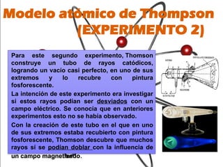 Para este segundo experimento, Thomson
construye un tubo de rayos catódicos,
logrando un vacío casi perfecto, en uno de sus
extremos y lo recubre con pintura
fosforescente.
La intención de este experimento era investigar
si estos rayos podían ser desviados con un
campo eléctrico. Se conocía que en anteriores
experimentos esto no se había observado.
Con la creación de este tubo en el que en uno
de sus extremos estaba recubierto con pintura
fosforescente, Thomson descubre que muchos
rayos sí se podían doblar con la influencia de
un campo magnetizado.
Modelo atómico de Thompson
(EXPERIMENTO 2)
 