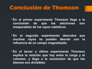 En el primer experimentó Thomson llega a la
conclusión de que los electrones son
inseparables de los rayos catódicos.
En el segundo experimento descubre que
muchos rayos se pueden desviar con la
influencia de un campo magnetizado.
En el tercer y último experimento Thomson
explica la relación que hay entre la carga y el
volumen, y llega a la conclusión de que los
átomos son divisibles.
Conclusión de Thomson
 