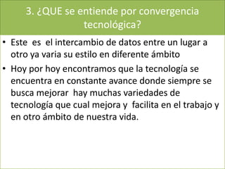3. ¿QUE se entiende por convergencia
tecnológica?
• Este es el intercambio de datos entre un lugar a
otro ya varia su estilo en diferente ámbito
• Hoy por hoy encontramos que la tecnología se
encuentra en constante avance donde siempre se
busca mejorar hay muchas variedades de
tecnología que cual mejora y facilita en el trabajo y
en otro ámbito de nuestra vida.
 