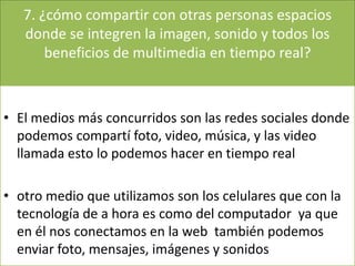 7. ¿cómo compartir con otras personas espacios
donde se integren la imagen, sonido y todos los
beneficios de multimedia en tiempo real?
• El medios más concurridos son las redes sociales donde
podemos compartí foto, video, música, y las video
llamada esto lo podemos hacer en tiempo real
• otro medio que utilizamos son los celulares que con la
tecnología de a hora es como del computador ya que
en él nos conectamos en la web también podemos
enviar foto, mensajes, imágenes y sonidos
 