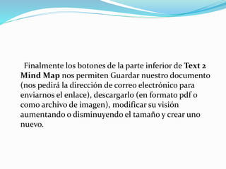 Finalmente los botones de la parte inferior de Text 2
Mind Map nos permiten Guardar nuestro documento
(nos pedirá la dirección de correo electrónico para
enviarnos el enlace), descargarlo (en formato pdf o
como archivo de imagen), modificar su visión
aumentando o disminuyendo el tamaño y crear uno
nuevo.
 