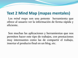Text 2 Mind Map (mapas mentales)
Los mind maps son una potente herramienta que
ofrece al usuario ver la información de forma rápida y
eficiente.
Son muchas las aplicaciones y herramientas que nos
permiten hacer este tipo de trabajos, con prestaciones
muy interesantes como las de compartir el trabajo,
insertar el producto final en un blog, etc.
 