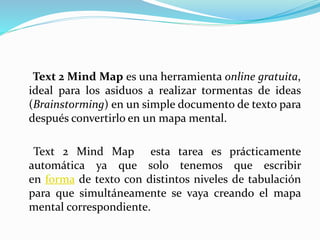 Text 2 Mind Map es una herramienta online gratuita,
ideal para los asiduos a realizar tormentas de ideas
(Brainstorming) en un simple documento de texto para
después convertirlo en un mapa mental.
Text 2 Mind Map esta tarea es prácticamente
automática ya que solo tenemos que escribir
en forma de texto con distintos niveles de tabulación
para que simultáneamente se vaya creando el mapa
mental correspondiente.
 