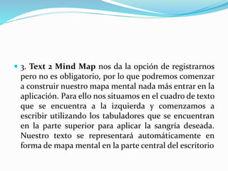  3. Text 2 Mind Map nos da la opción de registrarnos
pero no es obligatorio, por lo que podremos comenzar
a construir nuestro mapa mental nada más entrar en la
aplicación. Para ello nos situamos en el cuadro de texto
que se encuentra a la izquierda y comenzamos a
escribir utilizando los tabuladores que se encuentran
en la parte superior para aplicar la sangría deseada.
Nuestro texto se representará automáticamente en
forma de mapa mental en la parte central del escritorio
 