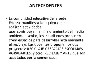 ANTECEDENTES
• La comunidad educativa de la sede
Frunza manifiesta la inquietud de
realizar actividades
que contribuyan al mejoramiento del medio
ambiente escolar; los estudiantes proponen
crear espacios para desarrollar arte mediante
el reciclaje. Las docentes proponemos dos
proyectos: RECICLAJE Y ESPACIOS ESCOLARES
AGRADABLES. y otro: RECILAJE Y ARTE que son
aceptados por la comunidad.
 