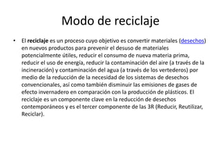Modo de reciclaje
• El reciclaje es un proceso cuyo objetivo es convertir materiales (desechos)
en nuevos productos para prevenir el desuso de materiales
potencialmente útiles, reducir el consumo de nueva materia prima,
reducir el uso de energía, reducir la contaminación del aire (a través de la
incineración) y contaminación del agua (a través de los vertederos) por
medio de la reducción de la necesidad de los sistemas de desechos
convencionales, así como también disminuir las emisiones de gases de
efecto invernadero en comparación con la producción de plásticos. El
reciclaje es un componente clave en la reducción de desechos
contemporáneos y es el tercer componente de las 3R (Reducir, Reutilizar,
Reciclar).
 