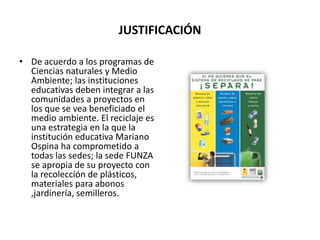JUSTIFICACIÓN
• De acuerdo a los programas de
Ciencias naturales y Medio
Ambiente; las instituciones
educativas deben integrar a las
comunidades a proyectos en
los que se vea beneficiado el
medio ambiente. El reciclaje es
una estrategia en la que la
institución educativa Mariano
Ospina ha comprometido a
todas las sedes; la sede FUNZA
se apropia de su proyecto con
la recolección de plásticos,
materiales para abonos
,jardinería, semilleros.
 