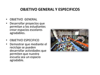 OBJETIVO GENERAL Y ESPECIFICOS
• OBJETIVO GENERAL
• Desarrollar proyectos que
permitan a los estudiantes
crear espacios escolares
agradables.
• OBJETIVO ESPECIFICO
• Demostrar que mediante el
reciclaje se pueden
desarrollar actividades que
permiten que nuestra
escuela sea un espacio
agradable.
 