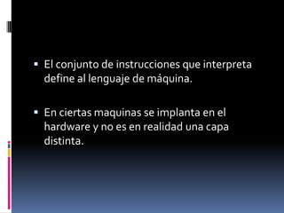El conjunto de instrucciones que interpreta define al lenguaje de máquina.En ciertas maquinas se implanta en el hardware y no es en realidad una capa distinta.