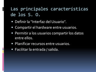Las principales características de los S. O.Definir la "Interfaz del Usuario".Compartir el hardware entre usuarios.Permitir a los usuarios compartir los datos entre ellos.Planificar recursos entre usuarios.Facilitar la entrada / salida.