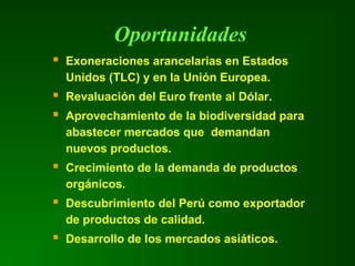 Oportunidades
 Exoneraciones arancelarias en Estados
Unidos (TLC) y en la Unión Europea.
 Revaluación del Euro frente al Dólar.
 Aprovechamiento de la biodiversidad para
abastecer mercados que demandan
nuevos productos.
 Crecimiento de la demanda de productos
orgánicos.
 Descubrimiento del Perú como exportador
de productos de calidad.
 Desarrollo de los mercados asiáticos.
 