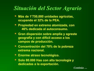 Situación del Sector Agrario
 Más de 1’750,000 unidades agrícolas,
ocupando el 32% de la PEA.
 Propiedad en extremo atomizada, con
46% dedicada al autoconsumo.
 Gran dispersión sobre amplia y agreste
geografía y con difícil acceso a los
campos de producción.
 Concentración del 70% de la pobreza
extrema nacional.
 Enorme atraso tecnológico.
 Solo 80.000 Has con alta tecnología y
dedicadas a la exportación.
Continúa …
 
