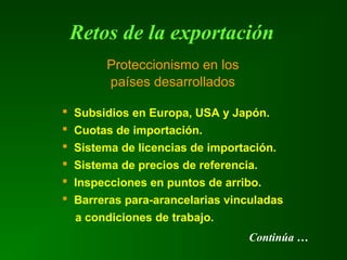 Retos de la exportación
 Subsidios en Europa, USA y Japón.
 Cuotas de importación.
 Sistema de licencias de importación.
 Sistema de precios de referencia.
 Inspecciones en puntos de arribo.
 Barreras para-arancelarias vinculadas
a condiciones de trabajo.
Proteccionismo en los
países desarrollados
Continúa …
 