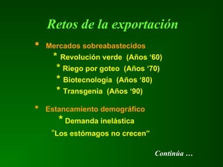 Retos de la exportación
 Mercados sobreabastecidos
* Revolución verde (Años ‘60)
* Riego por goteo (Años ‘70)
* Biotecnología (Años ‘80)
* Transgenia (Años ‘90)
 Estancamiento demográfico
* Demanda inelástica
“Los estómagos no crecen”
Continúa …
 