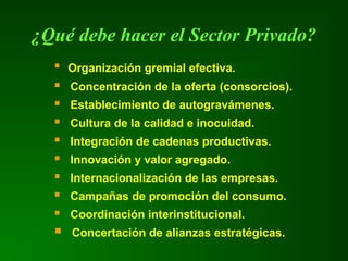 ¿Qué debe hacer el Sector Privado?
 Organización gremial efectiva.
 Concentración de la oferta (consorcios).
 Establecimiento de autogravámenes.
 Cultura de la calidad e inocuidad.
 Integración de cadenas productivas.
 Innovación y valor agregado.
 Internacionalización de las empresas.
 Campañas de promoción del consumo.
 Coordinación interinstitucional.
 Concertación de alianzas estratégicas.
 