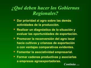  Dar prioridad al agro sobre las demás
actividades de la producción.
 Realizar un diagnóstico de la situación y
evaluar las oportunidades de exportación.
 Promover la reconversión del agro local
hacia cultivos y crianzas de exportación
o con ventajas comparativas evidentes.
 Fomentar la asociatividad empresarial.
 Formar cadenas productivas y asociarlas
a empresas agroexportadoras.
¿Qué deben hacer los Gobiernos
Regionales?
Continúa …
 