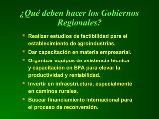 Realizar estudios de factibilidad para el
establecimiento de agroindustrias.
 Dar capacitación en materia empresarial.
 Organizar equipos de asistencia técnica
y capacitación en BPA para elevar la
productividad y rentabilidad.
 Invertir en infraestructura, especialmente
en caminos rurales.
 Buscar financiamiento internacional para
el proceso de reconversión.
¿Qué deben hacer los Gobiernos
Regionales?
 