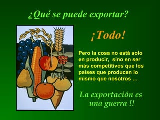 ¿Qué se puede exportar?
¡Todo!
Pero la cosa no está solo
en producir, sino en ser
más competitivos que los
países que producen lo
mismo que nosotros …
La exportación es
una guerra !!
 