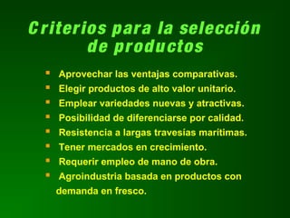 C riterios para la selección
de productos
 Aprovechar las ventajas comparativas.
 Elegir productos de alto valor unitario.
 Emplear variedades nuevas y atractivas.
 Posibilidad de diferenciarse por calidad.
 Resistencia a largas travesías marítimas.
 Tener mercados en crecimiento.
 Requerir empleo de mano de obra.
 Agroindustria basada en productos con
demanda en fresco.
 