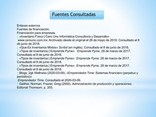 Fuentes Consultadas
Enlaces externos
Fuentes de financiación.
Financiación para empresas.
↑ «Inventario Físico | Cero Uno Informática Consultoría y Desarrollo»
www.cerouno.com.mx. Archivado desde el original el 26 de mayo de 2018. Consultado el 8
de junio de 2018.
↑ «Que Es Inventarios Mixtos» Scribd (en inglés). Consultado el 8 de junio de 2018.
↑ «Tipos de inventarios | Emprende Pyme» Emprende Pyme. 28 de marzo de 2017.
Consultado el 8 de junio de 2018.
↑ «Tipos de inventarios | Emprende Pyme» Emprende Pyme. 28 de marzo de 2017.
Consultado el 8 de junio de 2018.
↑ «Tipos de inventarios | Emprende Pyme» Emprende Pyme. 28 de marzo de 2017.
Consultado el 8 de junio de 2018.
↑ Blogs, 2gk Wellness (2020-03-09). «Emprendedor Time: Sistemas financiero (perpetuo y
periódico)»
Emprendedor Time. Consultado el 2020-03-09.
↑ Gaither, Norman; Frazier, Greg (2000). Administración de producción y operaciones.
Editorial Thomsom. p. 355.
 