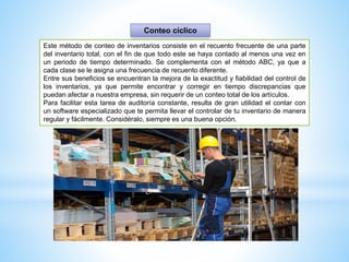 Este método de conteo de inventarios consiste en el recuento frecuente de una parte
del inventario total, con el fin de que todo este se haya contado al menos una vez en
un periodo de tiempo determinado. Se complementa con el método ABC, ya que a
cada clase se le asigna una frecuencia de recuento diferente.
Entre sus beneficios se encuentran la mejora de la exactitud y fiabilidad del control de
los inventarios, ya que permite encontrar y corregir en tiempo discrepancias que
puedan afectar a nuestra empresa, sin requerir de un conteo total de los artículos.
Para facilitar esta tarea de auditoría constante, resulta de gran utilidad el contar con
un software especializado que te permita llevar el controlar de tu inventario de manera
regular y fácilmente. Considéralo, siempre es una buena opción.
Conteo cíclico
 